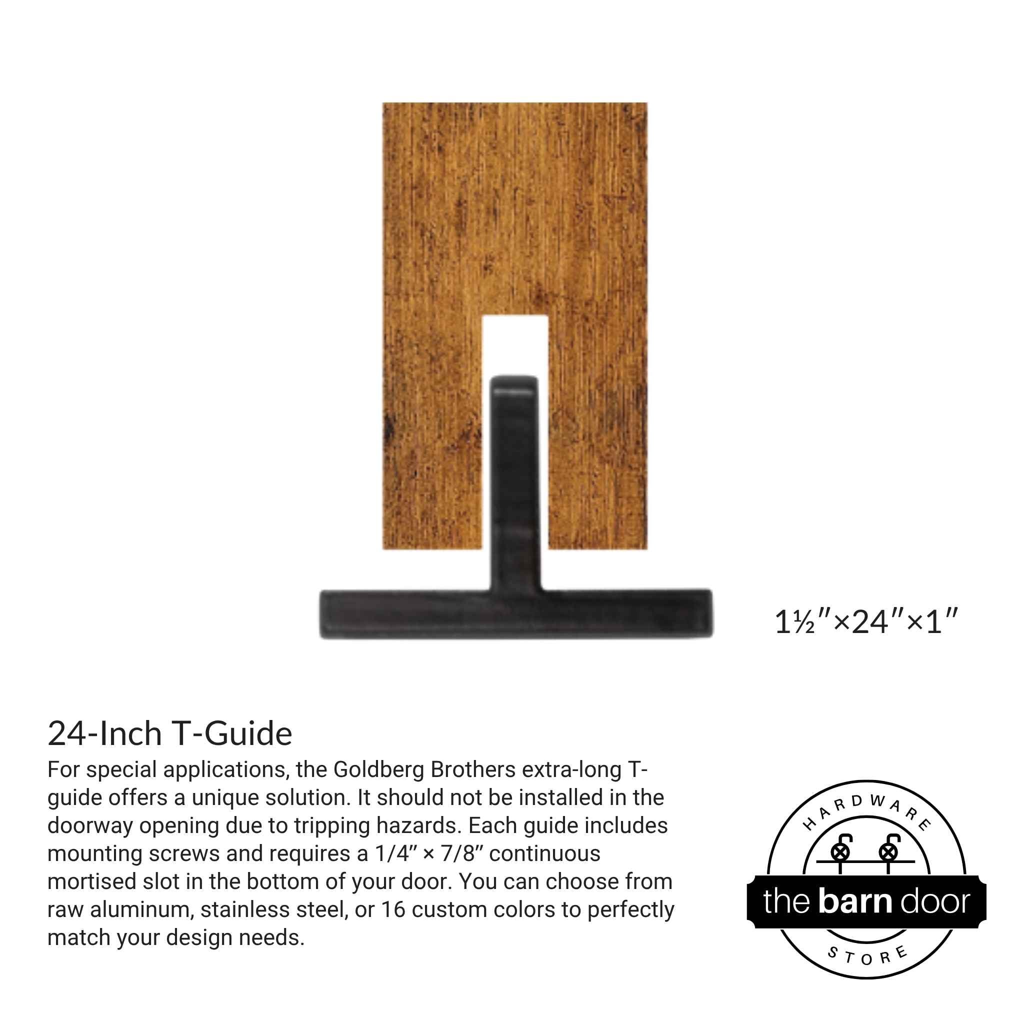 For special applications, the Goldberg Brothers extra-long T-guide offers a unique solution. It should not be installed in the doorway opening due to tripping hazards. Each guide includes mounting screws and requires a 1/4ʺ × 7/8ʺ continuous mortised slot in the bottom of your door. You can choose from raw aluminum, stainless steel, or 16 custom colors to perfectly match your design needs.
