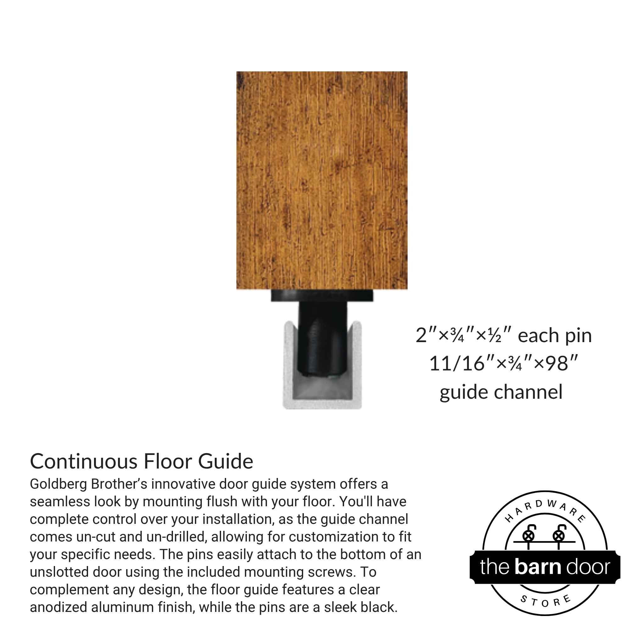 Goldberg Brother’s innovative door guide system offers a seamless look by mounting flush with your floor. You'll have complete control over your installation, as the guide channel comes un-cut and un-drilled, allowing for customization to fit your specific needs. The pins easily attach to the bottom of an unslotted door using the included mounting screws. To complement any design, the floor guide features a clear anodized aluminum finish, while the pins are a sleek black.